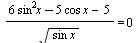 `/`(`*`(`+`(`*`(6, `*`(`^`(sin, 2), `*`(x))), `-`(`*`(5, `*`(cos, `*`(x)))), `-`(5))), `*`(sqrt(`*`(sin, `*`(x))))) = 0